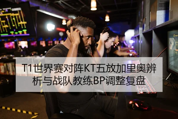 T1世界赛对阵KT五放加里奥辨析与战队教练BP调整复盘